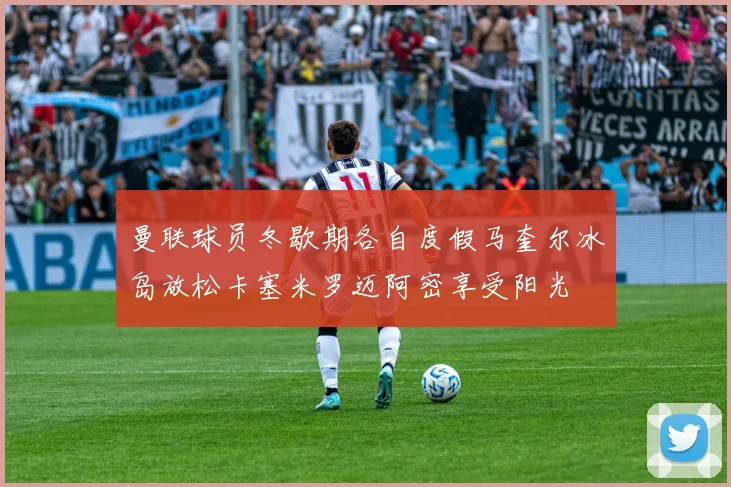 曼联球员冬歇期各自度假马奎尔冰岛放松卡塞米罗迈阿密享受阳光