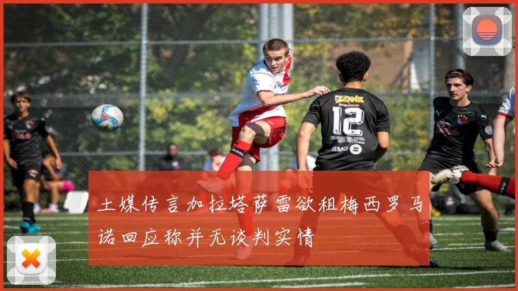 土媒传言加拉塔萨雷欲租梅西罗马诺回应称并无谈判实情