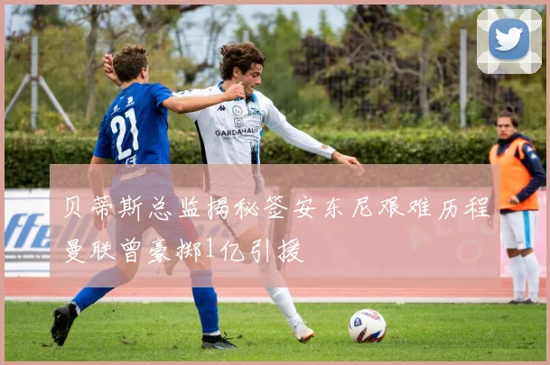 贝蒂斯总监揭秘签安东尼艰难历程曼联曾豪掷1亿引援