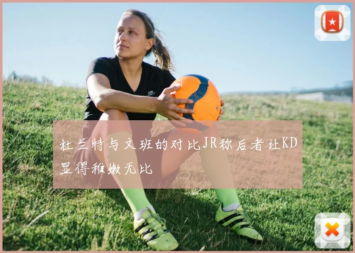 杜兰特与文班的对比JR称后者让KD显得稚嫩无比