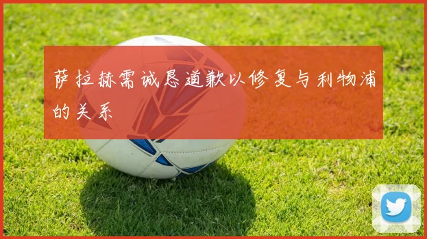 萨拉赫需诚恳道歉以修复与利物浦的关系