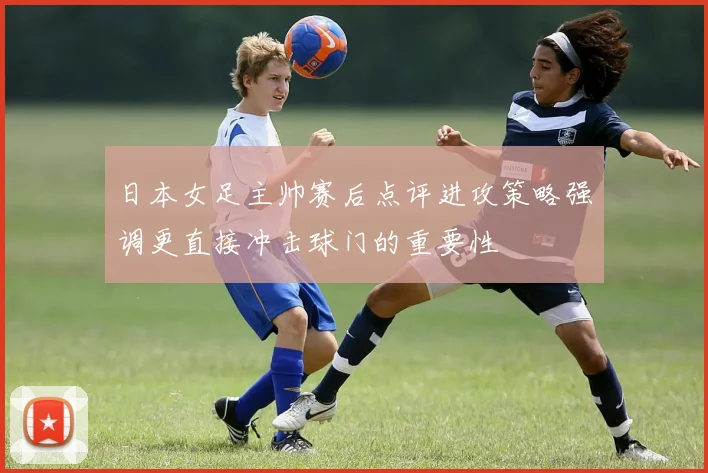 日本女足主帅赛后点评进攻策略强调更直接冲击球门的重要性