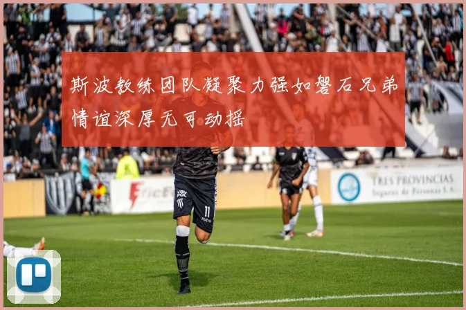 斯波教练团队凝聚力强如磐石兄弟情谊深厚无可动摇
