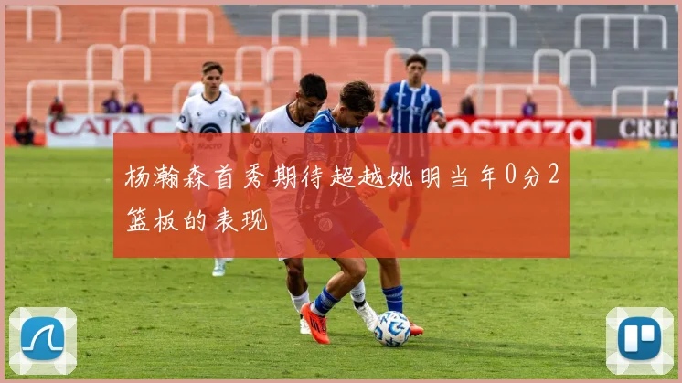 杨瀚森首秀期待超越姚明当年0分2篮板的表现