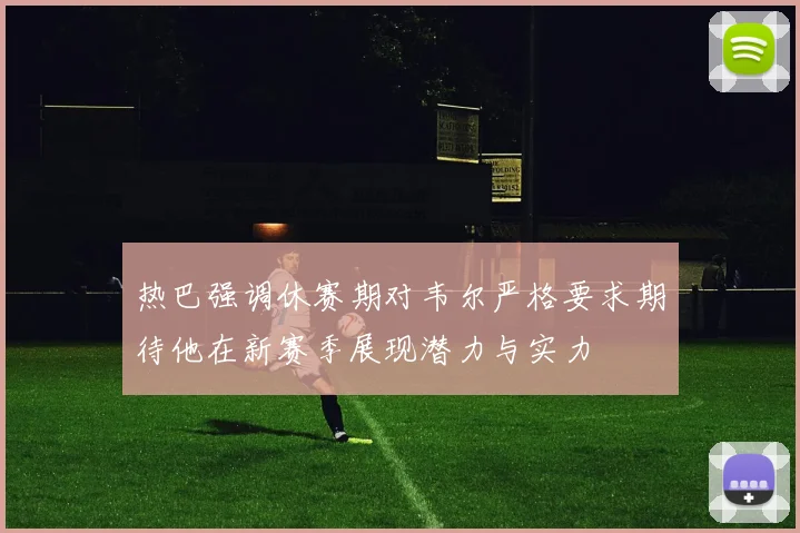 热巴强调休赛期对韦尔严格要求期待他在新赛季展现潜力与实力