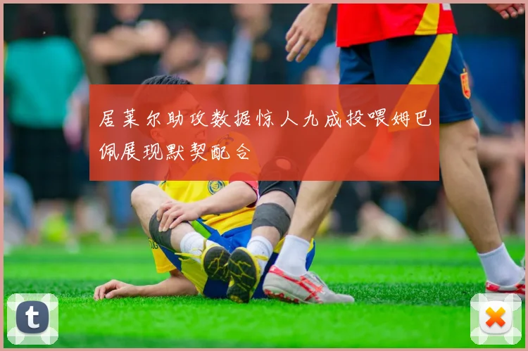 居莱尔助攻数据惊人九成投喂姆巴佩展现默契配合