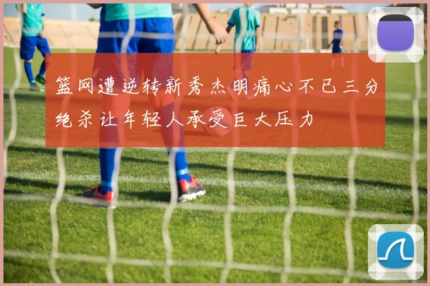 篮网遭逆转新秀杰明痛心不已三分绝杀让年轻人承受巨大压力