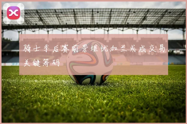 骑士季后赛前景堪忧加兰或成交易关键筹码