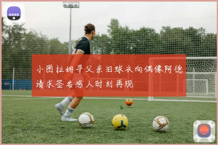 小图拉姆寻父亲旧球衣向偶像阿德请求签名感人时刻再现