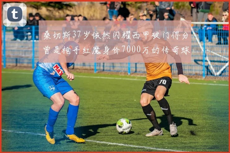 桑切斯37岁依然闪耀西甲破门得分曾是枪手红魔身价7000万的传奇球星