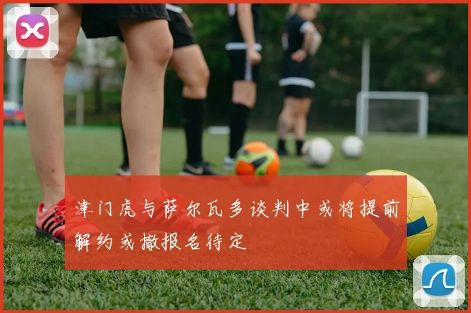 津门虎与萨尔瓦多谈判中或将提前解约或撤报名待定