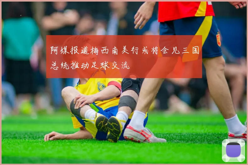 阿媒报道梅西南美行或将会见三国总统推动足球交流