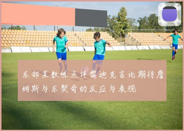 东部某教练点评雷迪克言论期待詹姆斯与东契奇的反应与表现