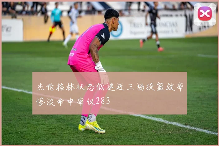 杰伦格林状态低迷近三场投篮效率惨淡命中率仅283