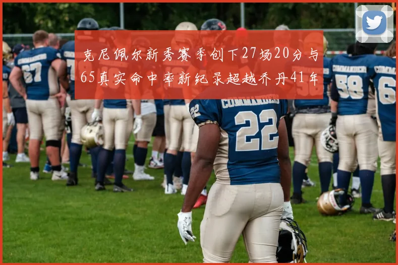 克尼佩尔新秀赛季创下27场20分与65真实命中率新纪录超越乔丹41年历史