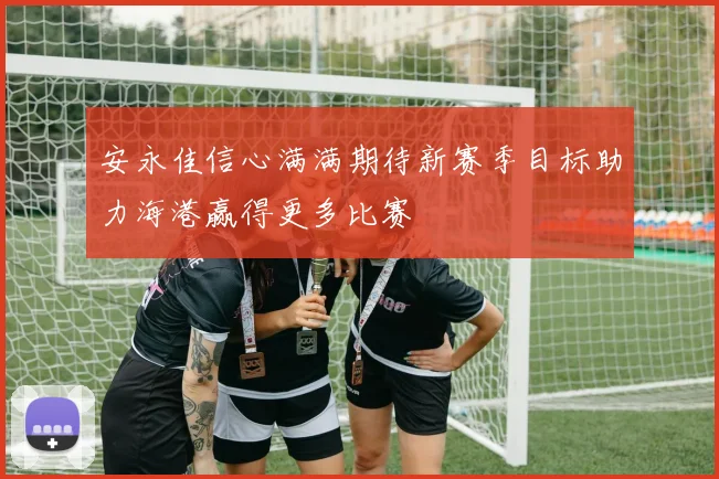 安永佳信心满满期待新赛季目标助力海港赢得更多比赛