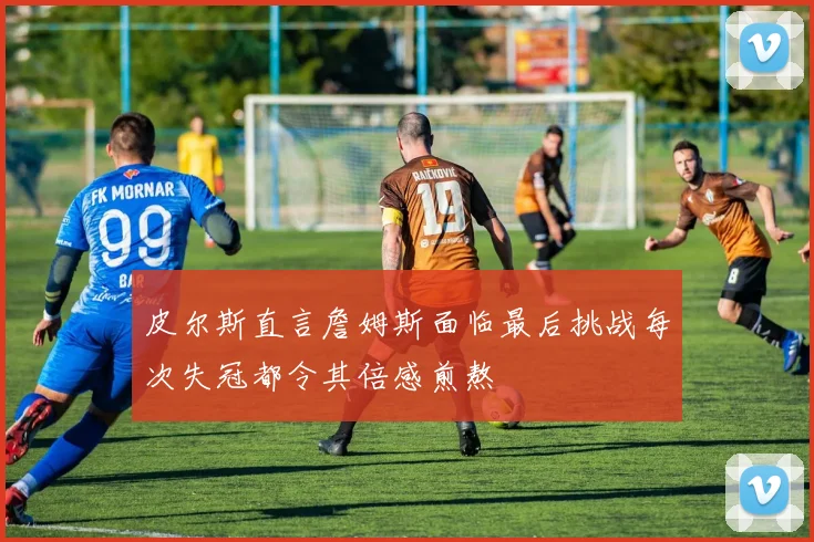 皮尔斯直言詹姆斯面临最后挑战每次失冠都令其倍感煎熬