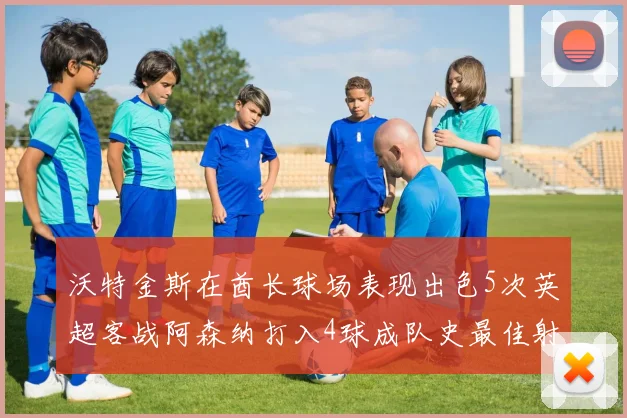 沃特金斯在酋长球场表现出色5次英超客战阿森纳打入4球成队史最佳射手