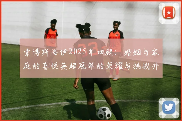 索博斯洛伊2025年回顾：婚姻与家庭的喜悦英超冠军的荣耀与挑战并存