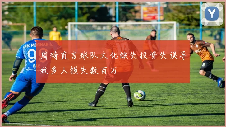 周琦直言球队文化缺失投资失误导致多人损失数百万