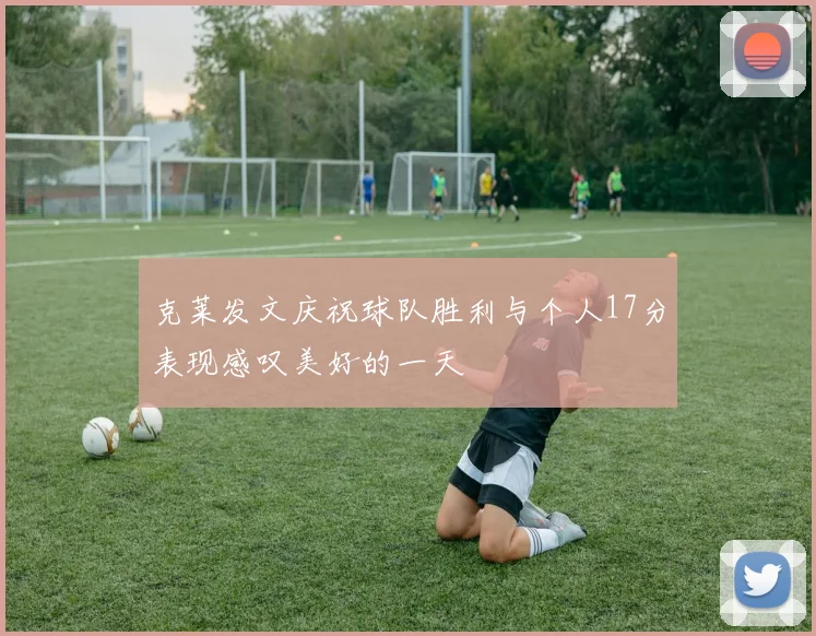 克莱发文庆祝球队胜利与个人17分表现感叹美好的一天