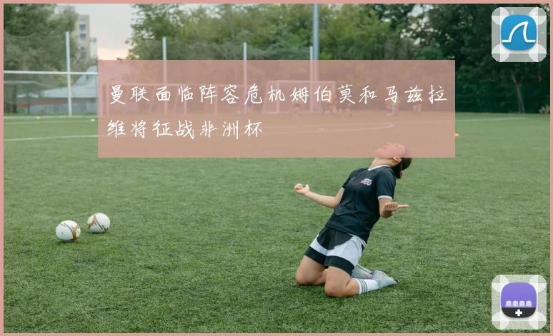 曼联面临阵容危机姆伯莫和马兹拉维将征战非洲杯