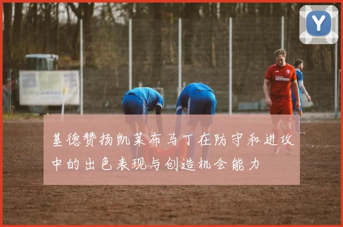 基德赞扬凯莱布马丁在防守和进攻中的出色表现与创造机会能力