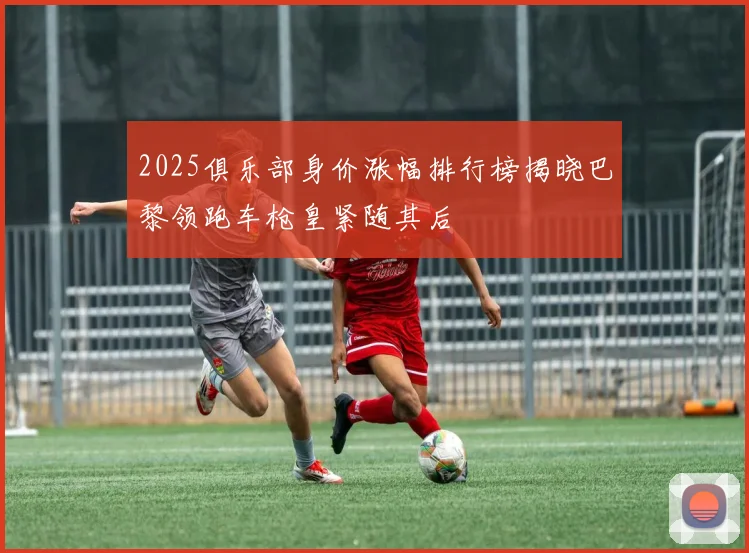 2025俱乐部身价涨幅排行榜揭晓巴黎领跑车枪皇紧随其后